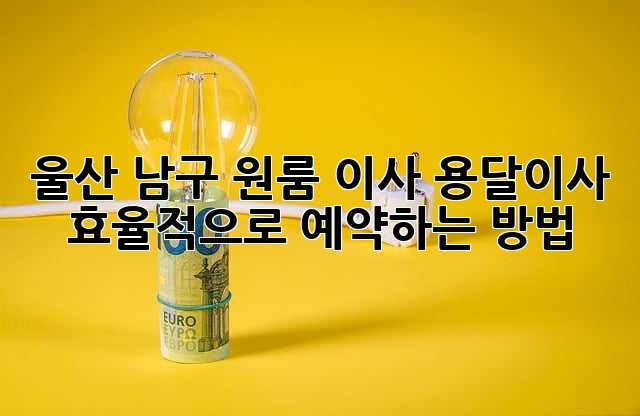 울산 남구 원룸 이사? 용달이사 효율적으로 예약하는 방법!