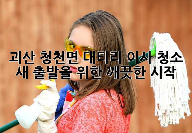 괴산 청천면 대티리 이사 청소: 새 출발을 위한 깨끗한 시작 괴산 청천면 대티리 이사 청소: 새 출발을 위한 깨끗한 시작