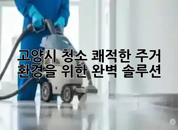 고양시 청소, 쾌적한 주거 환경을 위한 완벽 솔루션 ✨