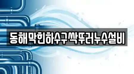 동해막힌하수구싹뚜러누수설비
