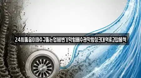24시뚫음이하수구뚫는업체변기막힘배수관막힘싱크대역류고압세척