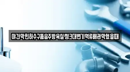 야간막힌하수구뚫음주방욕실씽크대변기역류배관막혔을때