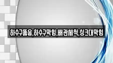 하수구뚫음,하수구막힘,배관세척,싱크대막힘
